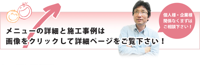 メニューの詳細と施工事例は画像をクリックして詳細ページをご覧下さい！個人様・企業様関係なくまずはご相談下さい！