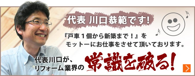 代表 川口恭範です!『戸車１個から新築まで！』をモットーにお仕事をさせて頂いております。代表川口が、リフォーム業界の常識を破る！