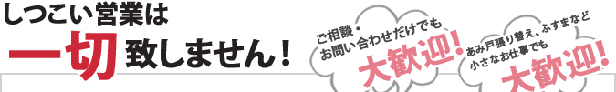 しつこい営業は一切致しません！ご相談・お問合わせだけでも大歓迎！あみ戸張り替え、ふすまなど小さな御仕事でも大歓迎！