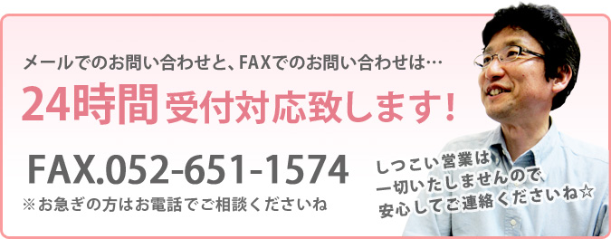 メールでのお問い合わせと、FAXでのお問い合わせは…24時間受付対応致します！FAX.052-651-1574※お急ぎの方はお電話でご相談くださいねしつこい営業は一切いたしませんので安心してご連絡くださいね☆