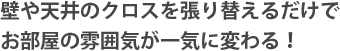 壁や天井のクロスを張り替えるだけでお部屋の雰囲気が一気に変わる！