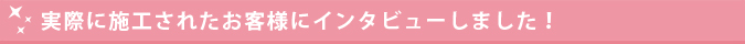 実際に施工されたお客様にインタビューしました！